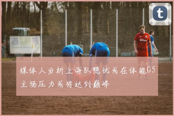 媒体人分析上海队隐忧或在体能G5主场压力或将达到巅峰