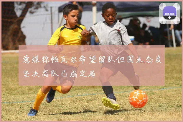 意媒称帕瓦尔希望留队但国米态度坚决离队已成定局