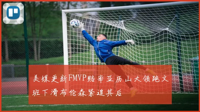 美媒更新FMVP赔率亚历山大领跑文班下滑布伦森紧追其后