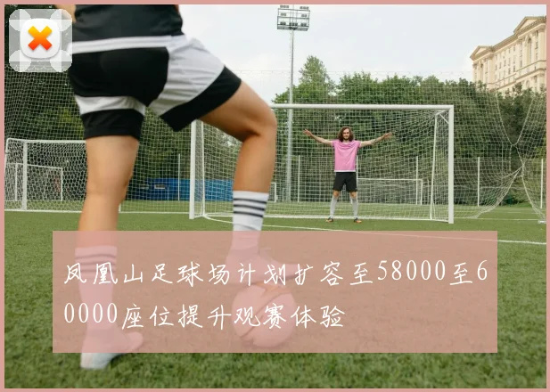 凤凰山足球场计划扩容至58000至60000座位提升观赛体验
