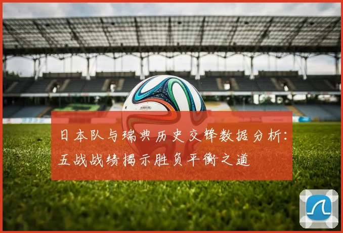 日本队与瑞典历史交锋数据分析：五战战绩揭示胜负平衡之道