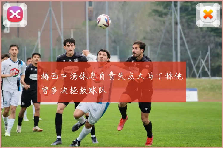 梅西中场休息自责失点大马丁称他曾多次拯救球队
