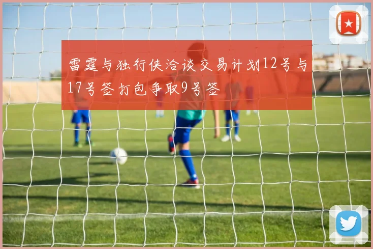 雷霆与独行侠洽谈交易计划12号与17号签打包争取9号签