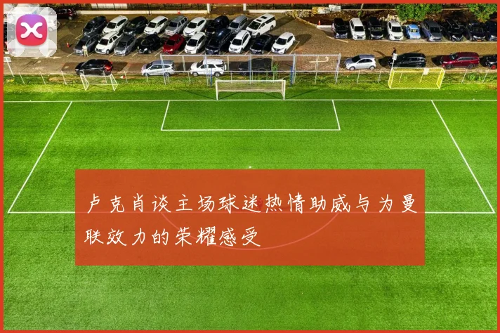 卢克肖谈主场球迷热情助威与为曼联效力的荣耀感受
