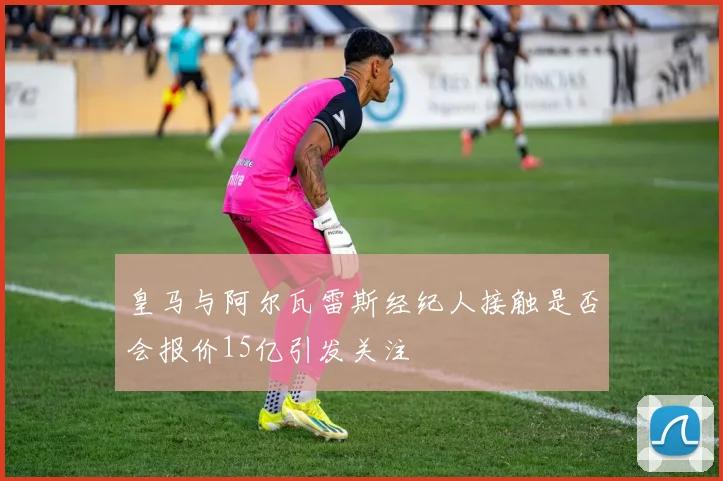 皇马与阿尔瓦雷斯经纪人接触是否会报价15亿引发关注