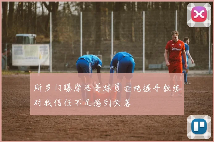 所罗门曝摩洛哥球员拒绝握手教练对我信任不足感到失落
