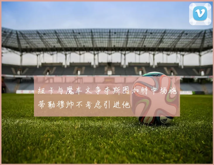 纽卡与魔车文争夺斯图加特中场施蒂勒穆帅不考虑引进他